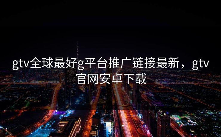 gtv全球最好g平台推广链接最新，gtv官网安卓下载